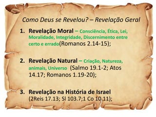 Como Deus se Revelou? – Revelação Geral
1. Revelação Moral – Consciência, Ética, Lei,
   Moralidade, Integridade, Discernimento entre
   certo e errado(Romanos 2.14-15);


2. Revelação Natural – Criação, Natureza,
   animais, Universo (Salmo 19.1-2; Atos
   14.17; Romanos 1.19-20);

3. Revelação na História de Israel
   (2Reis 17.13; Sl 103.7;1 Co 10.11);
 