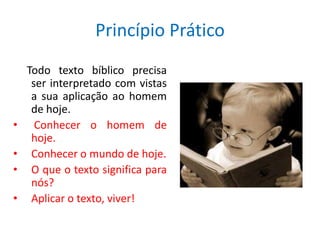 Princípio Prático
    Todo texto bíblico precisa
     ser interpretado com vistas
     a sua aplicação ao homem
     de hoje.
•     Conhecer o homem de
     hoje.
•    Conhecer o mundo de hoje.
•    O que o texto significa para
     nós?
•    Aplicar o texto, viver!
 