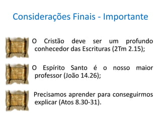 Considerações Finais - Importante

    O Cristão deve ser um profundo
     conhecedor das Escrituras (2Tm 2.15);

    O Espírito Santo é o nosso maior
     professor (João 14.26);

     Precisamos aprender para conseguirmos
     explicar (Atos 8.30-31).
 