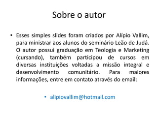 Sobre o autor

• Esses simples slides foram criados por Alípio Vallim,
  para ministrar aos alunos do seminário Leão de Judá.
  O autor possui graduação em Teologia e Marketing
  (cursando), também participou de cursos em
  diversas instituições voltadas a missão integral e
  desenvolvimento      comunitário.   Para     maiores
  informações, entre em contato através do email:

             • alipiovallim@hotmail.com
 