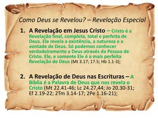 Como Deus se Revelou? – Revelação Especial
1. A Revelação em Jesus Cristo – Cristo é a
   Revelação final, completa, total e perfeita de
   Deus. Ele revela a existência, a natureza e a
   vontade de Deus. Só podemos conhecer
   verdadeiramente a Deus através da Pessoa de
   Cristo. Ele, e somente Ele é a mais perfeita
   Revelação de Deus (Mt 3.17; 17.5; Hb 1.1-3);

2. A Revelação de Deus nas Escrituras – A
   Bíblia é a Palavra de Deus que nos revela o
   Cristo (Mt 22.41-46; Lc 24.27,44; Jo 20.30-31;
   Ef 2.19-22; 2Tm 3.14-17; 2Pe 1.16-21);
 