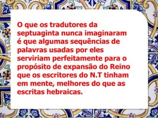 O que os tradutores da
septuaginta nunca imaginaram
é que algumas sequências de
palavras usadas por eles
serviriam perfeitamente para o
propósito de expansão do Reino
que os escritores do N.T tinham
em mente, melhores do que as
escritas hebraicas.
 