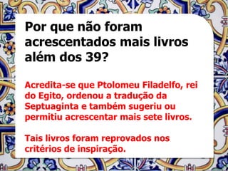 Por que não foram
acrescentados mais livros
além dos 39?

Acredita-se que Ptolomeu Filadelfo, rei
do Egito, ordenou a tradução da
Septuaginta e também sugeriu ou
permitiu acrescentar mais sete livros.

Tais livros foram reprovados nos
critérios de inspiração.
 