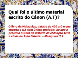 Qual foi o último material
escrito do Cânon (A.T)?

O livro de Malaquias, datado de 400 a.C e que
encerra o A.T com última profecia: de que o
próximo evento na história da redenção seria
a vinda de João Batista. – Malaquias 3:1
 