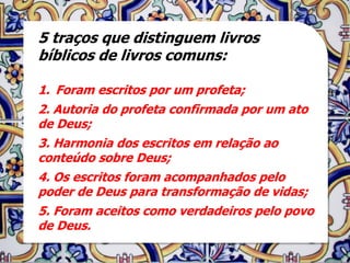 5 traços que distinguem livros
bíblicos de livros comuns:

1. Foram escritos por um profeta;
2. Autoria do profeta confirmada por um ato
de Deus;
3. Harmonia dos escritos em relação ao
conteúdo sobre Deus;
4. Os escritos foram acompanhados pelo
poder de Deus para transformação de vidas;
5. Foram aceitos como verdadeiros pelo povo
de Deus.
 
