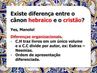 Existe diferença entre o
cânon hebraico e o cristão?
Yes, Manolo!
Diferenças organizacionais.
- C.H traz livros em um único volume
   e o C.C divide por autor, ex: Esdras –
   Neemias.
- Ordem de apresentação
   diferenciada.
 