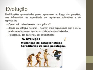 Evolução
Modificações apresentadas pelos organismos, ao longo das gerações,
que influenciam na capacidade do organismo sobreviver e se
reproduzir;
→Quem veio primeiro o ovo ou a galinha?
→Teoria da Seleção Natural – Nascem mais organismos que o meio
pode suportar, assim apenas os mais fortes sobreviverão;
→Resistência, das bactérias, aos antibióticos;
 