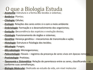 O que a Biologia Estuda→Anatomia: Estrutura e a forma dos tecidos e sistemas;
→Botânica: Plantas;
→Citologia: Células;
→Ecologia: Relações dos seres entre si e com o meio ambiente
→Embriologia: Formação e o desenvolvimento dos organismos;
→Evolução: Descendência das espécies e evolução destas;
→Fisiologia: Funcionamento de órgãos e sistemas;
→Genética: Herança genética – mecanismos de transmissão e ação;
→Histologia: Estrutura e fisiologia dos tecidos;
→Micologia: Fungos;
→Microbiologia: Microrganismos;
→Paleontologia: Fósseis – registros da presença de seres vivos em épocas remotas;
→Protistologia: Protistas;
→Taxonomia e Sistemática: Relação de parentesco entre os seres, classificando – os
conforme suas semelhanças;
→Biologia Molecular: Dedicado ao estudo da vida, em nível molecular
 