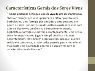 Características Gerais dos Seres Vivos
• Como podemos distinguir um ser vivo de um ser inanimado?
“Mesmo crianças pequenas percebem a diferença entre uma
borboleta ou uma formiga, por um lado, e uma pedra ou um
pouco de areia, por outro. Um dos critérios mais imediatos para
dizer se algo é vivo ou não vivo é o movimento próprio:
borboletas e formigas se movem espontaneamente; uma pedra,
só se for empurrada ou jogada. Um pé de alface não tem,
aparentemente, movimentos próprios: é por isso que, quando
se fala em seres vivos, a maioria das pessoas pensa nos animais,
mas existe uma diversidade enorme de seres vivos com as
características mais diversas.”
 