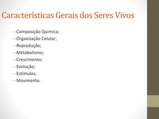 Características Gerais dos Seres Vivos
→Composição Química;
→Organização Celular;
→Reprodução;
→Metabolismo;
→Crescimento;
→Evolução;
→Estímulos;
→Movimento.
 