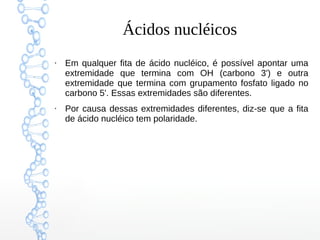 Ácidos nucléicos
●
Em qualquer fita de ácido nucléico, é possível apontar uma
extremidade que termina com OH (carbono 3') e outra
extremidade que termina com grupamento fosfato ligado no
carbono 5'. Essas extremidades são diferentes.
●
Por causa dessas extremidades diferentes, diz-se que a fita
de ácido nucléico tem polaridade.
 