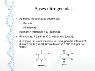 Bases nitrogenadas
●
As bases nitrogenadas podem ser:
–
Purinas
–
Pirimidinas
●
Purinas: A (adenina) e G (guanina).
●
Pirimidinas: T (timina), C (citosina) e U (uracil).
●
A timina é um uracil metilado, ou seja, para transformar T
(timina) em U (uracil), basta deixar só o “H” no lugar do
“CH3”.
 