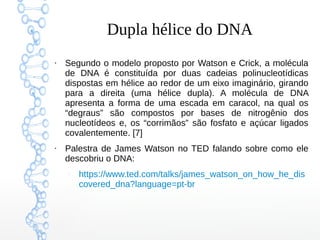 Dupla hélice do DNA
●
Segundo o modelo proposto por Watson e Crick, a molécula
de DNA é constituída por duas cadeias polinucleotídicas
dispostas em hélice ao redor de um eixo imaginário, girando
para a direita (uma hélice dupla). A molécula de DNA
apresenta a forma de uma escada em caracol, na qual os
“degraus” são compostos por bases de nitrogênio dos
nucleotídeos e, os “corrimãos” são fosfato e açúcar ligados
covalentemente. [7]
●
Palestra de James Watson no TED falando sobre como ele
descobriu o DNA:
–
https://www.ted.com/talks/james_watson_on_how_he_dis
covered_dna?language=pt-br
 