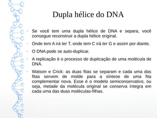 Dupla hélice do DNA
●
Se você tem uma dupla hélice de DNA e separa, você
consegue reconstruir a dupla hélice original.
●
Onde tem A irá ter T, onde tem C irá ter G e assim por diante.
●
O DNA pode se auto-duplicar.
●
A replicação é o processo de duplicação de uma molécula de
DNA.
●
Watson e Crick: as duas fitas se separam e cada uma das
fitas servem de molde para a síntese de uma fita
complementar nova. Esse é o modelo semiconservativo, ou
seja, metade da molécula original se conserva íntegra em
cada uma das duas moléculas-filhas.
 