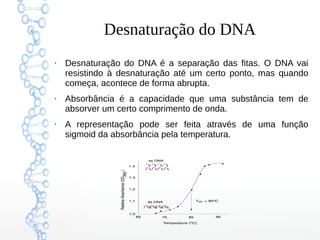 Desnaturação do DNA
●
Desnaturação do DNA é a separação das fitas. O DNA vai
resistindo à desnaturação até um certo ponto, mas quando
começa, acontece de forma abrupta.
●
Absorbância é a capacidade que uma substância tem de
absorver um certo comprimento de onda.
●
A representação pode ser feita através de uma função
sigmoid da absorbância pela temperatura.
 