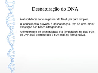 Desnaturação do DNA
●
A absorbância sobe ao passar de fita dupla para simples.
●
O aquecimento provoca a desnaturação, tem-se uma maior
exposição das bases nitrogenadas.
●
A temperatura de desnaturação é a temperatura na qual 50%
do DNA está desnaturado e 50% está na forma nativa.
 