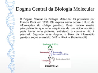 Dogma Central da Biologia Molecular
●
O Dogma Central da Biologia Molecular foi postulado por
Francis Crick em 1958. Ele explica como ocorre o fluxo de
informações do código genético. Esse modelo mostra
principalmente que uma sequência de um ácido nucléico
pode formar uma proteína, entretanto o contrário não é
possível. Segundo esse dogma, o fluxo da informação
genética segue o sentido: DNA → RNA → Proteínas [8].
 