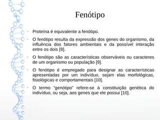 Fenótipo
●
Proteína é equivalente a fenótipo.
●
O fenótipo resulta da expressão dos genes do organismo, da
influência dos fatores ambientais e da possível interação
entre os dois [9].
●
O fenótipo são as características observáveis ou caracteres
de um organismo ou população [9].
●
O fenótipo é empregado para designar as características
apresentadas por um indivíduo, sejam elas morfológicas,
fisiológicas e comportamentais [10].
●
O termo “genótipo” refere-se à constituição genética do
indivíduo, ou seja, aos genes que ele possui [10].
 