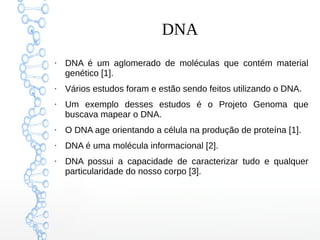 DNA
●
DNA é um aglomerado de moléculas que contém material
genético [1].
●
Vários estudos foram e estão sendo feitos utilizando o DNA.
●
Um exemplo desses estudos é o Projeto Genoma que
buscava mapear o DNA.
●
O DNA age orientando a célula na produção de proteína [1].
●
DNA é uma molécula informacional [2].
●
DNA possui a capacidade de caracterizar tudo e qualquer
particularidade do nosso corpo [3].
 