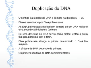 Duplicação do DNA
●
O sentido da síntese de DNA é sempre na direção 5' → 3'.
●
DNA é sintetizado por DNA polimerases.
●
As DNA polimerases necessitam sempre de um DNA molde e
uma sequência iniciadora (primer).
●
Se uma das fitas do DNA serviu como molde, então a outra
fita será parecida com o RNA.
●
DNA polimerase elonga o primer percorrendo o DNA fita
simples.
●
A síntese de DNA depende de primers.
●
Os primers são fitas de DNA complementares.
 