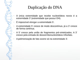 Duplicação do DNA
●
A única extremidade que recebe nucleotídeos novos é a
extremidade 3' (extremidade que possui OH).
●
É impossível elongar a extremidade 5'.
●
A extremidade 5' cresce de modo descontínuo, já a 3' cresce
de forma contínua.
●
A 5' cresce pela união de fragmentos pré-sintetizados. A 3'
cresce pela entrada de desoxirribonucleotídeos trifosfato.
●
A polimerização de fato ocorre só na extremidade 3'.
 