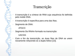 Transcrição
●
A transcrição é a síntese de RNA cuja sequência foi definida
pelo molde DNA.
●
A transcrição é específica para uma das fitas.
●
Segmento de DNA:
–
ATGCC
●
Segmento De RNAm formado na transcrição:
–
UACGG
●
Com o fim da transcrição, as duas fitas de DNA se unem
novamente refazendo-se a dupla hélice [13].
 