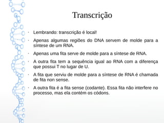 Transcrição
●
Lembrando: transcrição é local!
●
Apenas algumas regiões do DNA servem de molde para a
síntese de um RNA.
●
Apenas uma fita serve de molde para a síntese de RNA.
●
A outra fita tem a sequência igual ao RNA com a diferença
que possui T no lugar de U.
●
A fita que serviu de molde para a síntese de RNA é chamada
de fita non sense.
●
A outra fita é a fita sense (codante). Essa fita não interfere no
processo, mas ela contém os códons.
 