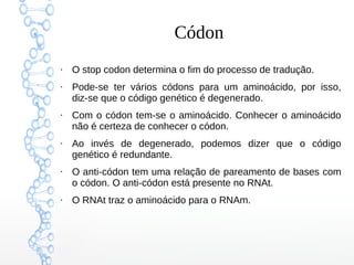 Códon
●
O stop codon determina o fim do processo de tradução.
●
Pode-se ter vários códons para um aminoácido, por isso,
diz-se que o código genético é degenerado.
●
Com o códon tem-se o aminoácido. Conhecer o aminoácido
não é certeza de conhecer o códon.
●
Ao invés de degenerado, podemos dizer que o código
genético é redundante.
●
O anti-códon tem uma relação de pareamento de bases com
o códon. O anti-códon está presente no RNAt.
●
O RNAt traz o aminoácido para o RNAm.
 