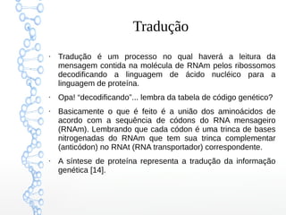 Tradução
●
Tradução é um processo no qual haverá a leitura da
mensagem contida na molécula de RNAm pelos ribossomos
decodificando a linguagem de ácido nucléico para a
linguagem de proteína.
●
Opa! “decodificando”... lembra da tabela de código genético?
●
Basicamente o que é feito é a união dos aminoácidos de
acordo com a sequência de códons do RNA mensageiro
(RNAm). Lembrando que cada códon é uma trinca de bases
nitrogenadas do RNAm que tem sua trinca complementar
(anticódon) no RNAt (RNA transportador) correspondente.
●
A síntese de proteína representa a tradução da informação
genética [14].
 