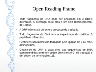 Open Reading Frame
●
Todo fragmento de DNA pode ser analisado em 3 ORF's
diferentes. A diferença entre elas é um shift (deslocamento)
de 1 base.
●
A ORF não muda durante o processo de tradução.
●
Todo fragmento de DNA tem a capacidade de codificar 3
peptídeos diferentes.
●
Peptídeos são moléculas formadas pela ligação de 2 ou mais
aminoácidos.
●
Chama-se de ORF a cada uma das sequências de DNA
compreendidas entre um códon de início (ATG) da tradução e
um códon de terminação [16].
 