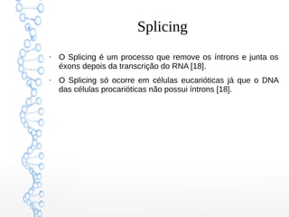 Splicing
●
O Splicing é um processo que remove os íntrons e junta os
éxons depois da transcrição do RNA [18].
●
O Splicing só ocorre em células eucarióticas já que o DNA
das células procarióticas não possui íntrons [18].
 