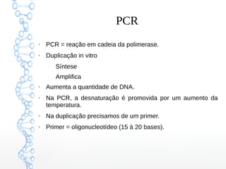 PCR
●
PCR = reação em cadeia da polimerase.
●
Duplicação in vitro
–
Síntese
–
Amplifica
●
Aumenta a quantidade de DNA.
●
Na PCR, a desnaturação é promovida por um aumento da
temperatura.
●
Na duplicação precisamos de um primer.
●
Primer = oligonucleotídeo (15 à 20 bases).
 