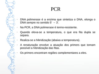 PCR
●
DNA polimerase é a enzima que sintetiza o DNA, elonga o
DNA sempre no sentido 5' → 3'.
●
Na PCR, a DNA polimerase é termo-resistente.
●
Quando eleva-se a temperatura, o que era fita dupla se
separa.
●
Realiza-se a hibridização (abaixa a temperatura).
●
A renaturação envolve a atuação dos primers que tornam
possível a hibridização das fitas.
●
Os primers encontram regiões complementares a eles.
 
