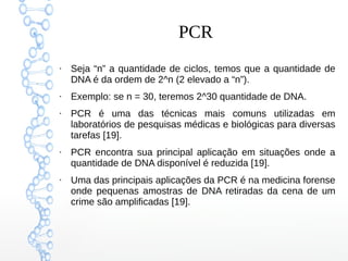 PCR
●
Seja “n” a quantidade de ciclos, temos que a quantidade de
DNA é da ordem de 2^n (2 elevado a “n”).
●
Exemplo: se n = 30, teremos 2^30 quantidade de DNA.
●
PCR é uma das técnicas mais comuns utilizadas em
laboratórios de pesquisas médicas e biológicas para diversas
tarefas [19].
●
PCR encontra sua principal aplicação em situações onde a
quantidade de DNA disponível é reduzida [19].
●
Uma das principais aplicações da PCR é na medicina forense
onde pequenas amostras de DNA retiradas da cena de um
crime são amplificadas [19].
 