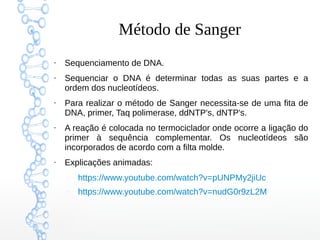 Método de Sanger
●
Sequenciamento de DNA.
●
Sequenciar o DNA é determinar todas as suas partes e a
ordem dos nucleotídeos.
●
Para realizar o método de Sanger necessita-se de uma fita de
DNA, primer, Taq polimerase, ddNTP's, dNTP's.
●
A reação é colocada no termociclador onde ocorre a ligação do
primer à sequência complementar. Os nucleotídeos são
incorporados de acordo com a filta molde.
●
Explicações animadas:
–
https://www.youtube.com/watch?v=pUNPMy2jiUc
–
https://www.youtube.com/watch?v=nudG0r9zL2M
 