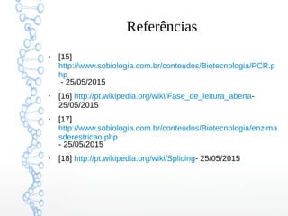 Referências
●
[15]
http://www.sobiologia.com.br/conteudos/Biotecnologia/PCR.p
hp
- 25/05/2015
●
[16] http://pt.wikipedia.org/wiki/Fase_de_leitura_aberta-
25/05/2015
●
[17]
http://www.sobiologia.com.br/conteudos/Biotecnologia/enzima
sderestricao.php
- 25/05/2015
●
[18] http://pt.wikipedia.org/wiki/Splicing- 25/05/2015
 