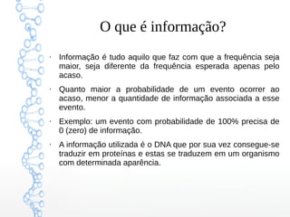 O que é informação?
●
Informação é tudo aquilo que faz com que a frequência seja
maior, seja diferente da frequência esperada apenas pelo
acaso.
●
Quanto maior a probabilidade de um evento ocorrer ao
acaso, menor a quantidade de informação associada a esse
evento.
●
Exemplo: um evento com probabilidade de 100% precisa de
0 (zero) de informação.
●
A informação utilizada é o DNA que por sua vez consegue-se
traduzir em proteínas e estas se traduzem em um organismo
com determinada aparência.
 