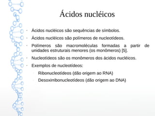 Ácidos nucléicos
●
Ácidos nucléicos são sequências de símbolos.
●
Ácidos nucléicos são polímeros de nucleotídeos.
●
Polímeros são macromoléculas formadas a partir de
unidades estruturais menores (os monômeros) [5].
●
Nucleotídeos são os monômeros dos ácidos nucléicos.
●
Exemplos de nucleotídeos:
–
Ribonucleotídeos (dão origem ao RNA)
–
Desoxirribonucleotídeos (dão origem ao DNA)
 
