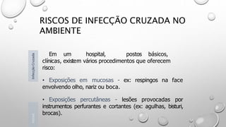 RISCOS DE INFECÇÃO CRUZADA NO
AMBIENTE
Em um hospital, postos básicos,
clínicas, existem vários procedimentos que oferecem
risco:
• Exposições em mucosas - ex: respingos na face
envolvendo olho, nariz ou boca.
• Exposições percutâneas - lesões provocadas por
instrumentos perfurantes e cortantes (ex: agulhas, bisturi,
brocas).
Introd
Infecção
Cruzada
 