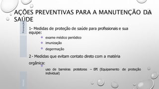 AÇÕES PREVENTIVAS PARA A MANUTENÇÃO DA
SAÚDE
1- Medidas de proteção de saúde para profissionais e sua
equipe:
exame médico periódico
imunização
degermação
2 - Medidas que evitam contato direto com a matéria
orgânica:
uso de barreiras protetoras – EPI (Equipamento de proteção
individual)
Introd
Prevenção
 