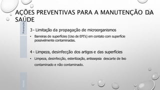 AÇÕES PREVENTIVAS PARA A MANUTENÇÃO DA
SAÚDE
3 - Limitação da propagação de microorganismos
• Barreiras de superfícies (Uso de EPI’s) em contato com superfície
possivelmente contaminadas.
4 - Limpeza, desinfecção dos artigos e das superfícies
• Limpeza, desinfecção, esterilização, antissepsia descarte de lixo
contaminado e não contaminado.
Introd
Prevenção
 