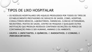 TIPOS DE LIXO HOSPITALAR
• OS RESÍDUOS HOSPITALARES SÃO AQUELES PRODUZIDOS POR TODOS OS TIPOS DE
ESTABELECIMENTO PRESTADORES DE SERVIÇOS DE SAÚDE, COMO, HOSPITAIS,
CONSULTÓRIOS MÉDICOS, LABORATÓRIOS, FARMÁCIAS, CLÍNICAS VETERINÁRIAS,
NECROTÉRIO, POSTOS DE SAÚDE, CENTRO DE PESQUISA E QUALQUER OUTRA
INSTITUIÇÃO QUE PRODUZA RESÍDUOS CONTENDO SECREÇÕES OU PERIGO DE
CONTAMINAÇÃO PARA O SER HUMANO, ANIMAIS E/OU AMBIENTE.
• GRUPOS: A (INFECTANTES), B (QUÍMICOS), C (RADIOATIVOS), D (COMUNS), E
(PERFUROCORTANTES).
 
