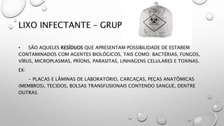 LIXO INFECTANTE – GRUPO A
• SÃO AQUELES RESÍDUOS QUE APRESENTAM POSSIBILIDADE DE ESTAREM
CONTAMINADOS COM AGENTES BIOLÓGICOS, TAIS COMO: BACTÉRIAS, FUNGOS,
VÍRUS, MICROPLASMAS, PRÍONS, PARASITAS, LINHAGENS CELULARES E TOXINAS.
EX:
- PLACAS E LÂMINAS DE LABORATÓRIO, CARCAÇAS, PEÇAS ANATÔMICAS
(MEMBROS), TECIDOS, BOLSAS TRANSFUSIONAIS CONTENDO SANGUE, DENTRE
OUTRAS.
 