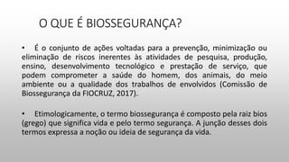 O QUE É BIOSSEGURANÇA?
• É o conjunto de ações voltadas para a prevenção, minimização ou
eliminação de riscos inerentes às atividades de pesquisa, produção,
ensino, desenvolvimento tecnológico e prestação de serviço, que
podem comprometer a saúde do homem, dos animais, do meio
ambiente ou a qualidade dos trabalhos de envolvidos (Comissão de
Biossegurança da FIOCRUZ, 2017).
• Etimologicamente, o termo biossegurança é composto pela raiz bios
(grego) que significa vida e pelo termo segurança. A junção desses dois
termos expressa a noção ou ideia de segurança da vida.
 