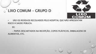 LIXO COMUM – GRUPO D
• SÃO OS RESÍDUOS RECOLHIDOS PELO HOSPITAL QUE NÃO APRESENTAM
RISCO À SAÚDE PÚBLICA.
EX:
- PAPEIS DESCARTADOS NA RECEPÇÃO, COPOS PLÁSTICOS, EMBALAGENS DE
ALIMENTOS, ETC.
 