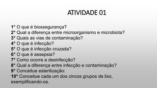 ATIVIDADE 01
1° O que é biossegurança?
2° Qual a diferença entre microorganismo e microbiota?
3° Quais as vias de contaminação?
4° O que é infecção?
5° O que é infecção cruzada?
6° O que é assepsia?
7° Como ocorre a desinfecção?
8° Qual a diferença entre infecção e contaminação?
9° Conceitue esterilização:
10° Conceitue cada um dos cincos grupos de lixo,
exemplificando-os.
 