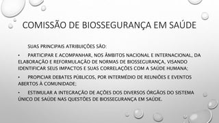 COMISSÃO DE BIOSSEGURANÇA EM SAÚDE
SUAS PRINCIPAIS ATRIBUIÇÕES SÃO:
• PARTICIPAR E ACOMPANHAR, NOS ÂMBITOS NACIONAL E INTERNACIONAL, DA
ELABORAÇÃO E REFORMULAÇÃO DE NORMAS DE BIOSSEGURANÇA, VISANDO
IDENTIFICAR SEUS IMPACTOS E SUAS CORRELAÇÕES COM A SAÚDE HUMANA;
• PROPICIAR DEBATES PÚBLICOS, POR INTERMÉDIO DE REUNIÕES E EVENTOS
ABERTOS À COMUNIDADE;
• ESTIMULAR A INTEGRAÇÃO DE AÇÕES DOS DIVERSOS ÓRGÃOS DO SISTEMA
ÚNICO DE SAÚDE NAS QUESTÕES DE BIOSSEGURANÇA EM SAÚDE.
 