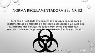 NORMA REGULAMENTADORA 32/ NR 32
Tem como finalidade estabelecer as diretrizes básicas para a
implementação de medidas de proteção à segurança e à saúde dos
trabalhadores dos serviços de saúde, bem como daqueles que
exercem atividades de promoção e assistência à saúde em geral.
 