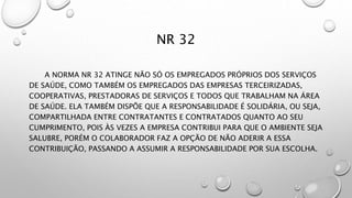 NR 32
A NORMA NR 32 ATINGE NÃO SÓ OS EMPREGADOS PRÓPRIOS DOS SERVIÇOS
DE SAÚDE, COMO TAMBÉM OS EMPREGADOS DAS EMPRESAS TERCEIRIZADAS,
COOPERATIVAS, PRESTADORAS DE SERVIÇOS E TODOS QUE TRABALHAM NA ÁREA
DE SAÚDE. ELA TAMBÉM DISPÕE QUE A RESPONSABILIDADE É SOLIDÁRIA, OU SEJA,
COMPARTILHADA ENTRE CONTRATANTES E CONTRATADOS QUANTO AO SEU
CUMPRIMENTO, POIS ÀS VEZES A EMPRESA CONTRIBUI PARA QUE O AMBIENTE SEJA
SALUBRE, PORÉM O COLABORADOR FAZ A OPÇÃO DE NÃO ADERIR A ESSA
CONTRIBUIÇÃO, PASSANDO A ASSUMIR A RESPONSABILIDADE POR SUA ESCOLHA.
 