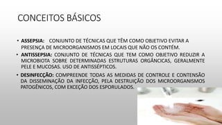 CONCEITOS BÁSICOS
• ANTISSEPSIA: CONJUNTO DE TÉCNICAS QUE TEM COMO OBJETIVO REDUZIR A
MICROBIOTA SOBRE DETERMINADAS ESTRUTURAS ORGÂNCICAS, GERALMENTE
PELE E MUCOSAS. USO DE ANTISSÉPTICOS.
• DESINFECÇÃO: COMPREENDE TODAS AS MEDIDAS DE CONTROLE E CONTENSÃO
DA DISSEMINAÇÃO DA INFECÇÃO, PELA DESTRUIÇÃO DOS MICROORGANISMOS
PATOGÊNICOS, COM EXCEÇÃO DOS ESPORULADOS.
• ASSEPSIA: CONJUNTO DE TÉCNICAS QUE TÊM COMO OBJETIVO EVITAR A
PRESENÇA DE MICROORGANISMOS EM LOCAIS QUE NÃO OS CONTÉM.
 